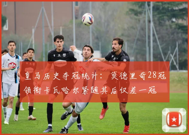 皇马历史夺冠统计：莫德里奇28冠领衔卡瓦哈尔紧随其后仅差一冠